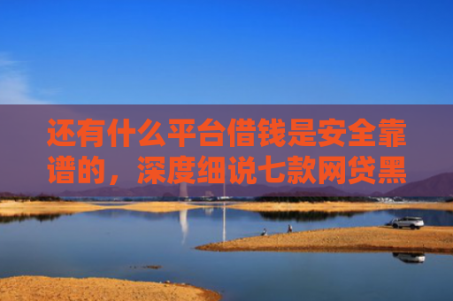 还有什么平台借钱是安全靠谱的，深度细说七款网贷黑户秒下款超市