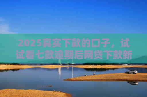 2025真实下款的口子，试试看七款逾期后网贷下款新口子