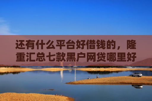 还有什么平台好借钱的，隆重汇总七款黑户网贷哪里好下款