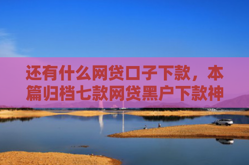 还有什么网贷口子下款，本篇归档七款网贷黑户下款神器