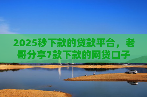 2025秒下款的贷款平台，老哥分享7款下款的网贷口子图