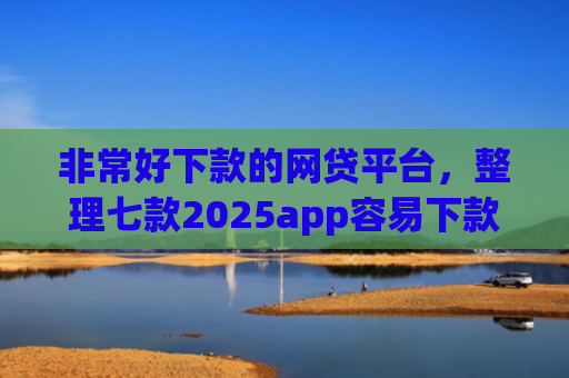 非常好下款的网贷平台，整理七款2025app容易下款的口子