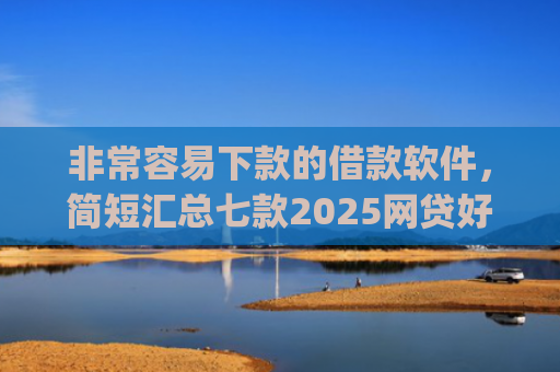 非常容易下款的借款软件，简短汇总七款2025网贷好下款的口子app