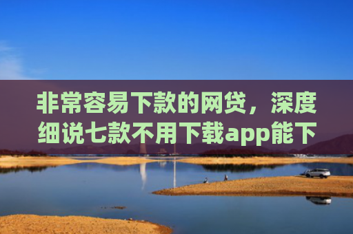 非常容易下款的网贷，深度细说七款不用下载app能下款的口子