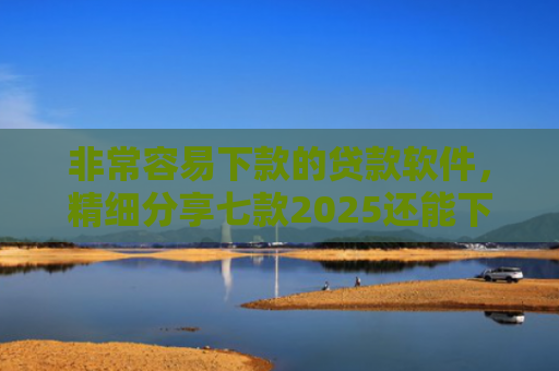 非常容易下款的贷款软件，精细分享七款2025还能下款的黑口子APP