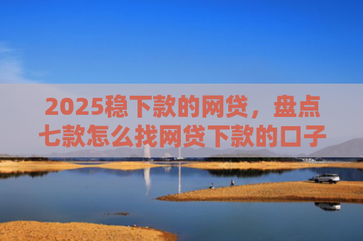 2025稳下款的网贷，盘点七款怎么找网贷下款的口子