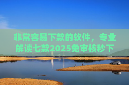 非常容易下款的软件，专业解读七款2025免审核秒下款口子app