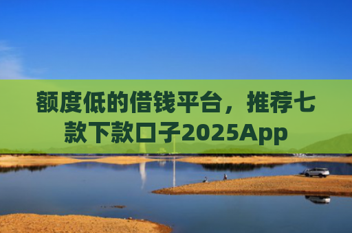 额度低的借钱平台，推荐七款下款口子2025App