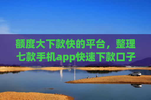 额度大下款快的平台，整理七款手机app快速下款口子