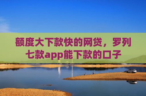 额度大下款快的网贷，罗列七款app能下款的口子