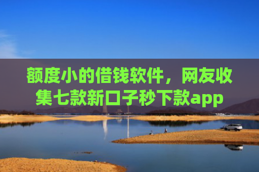 额度小的借钱软件，网友收集七款新口子秒下款app