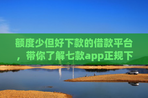 额度少但好下款的借款平台，带你了解七款app正规下款大额口子
