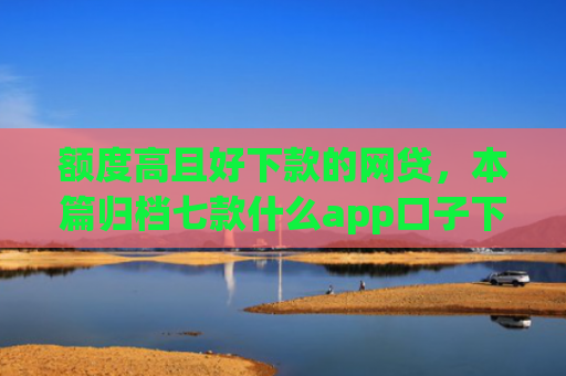 额度高且好下款的网贷，本篇归档七款什么app口子下款快