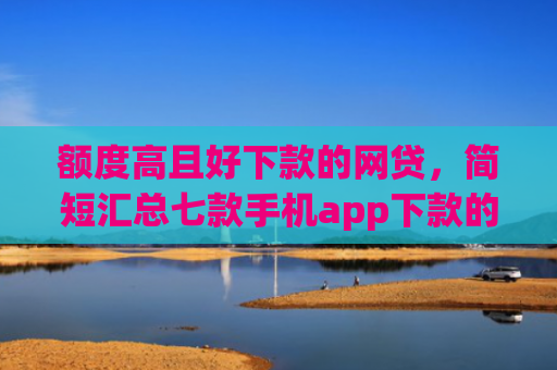 额度高且好下款的网贷，简短汇总七款手机app下款的口子