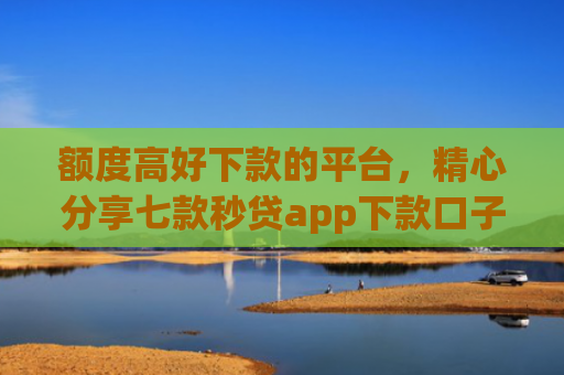 额度高好下款的平台，精心分享七款秒贷app下款口子