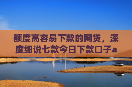额度高容易下款的网贷，深度细说七款今日下款口子app