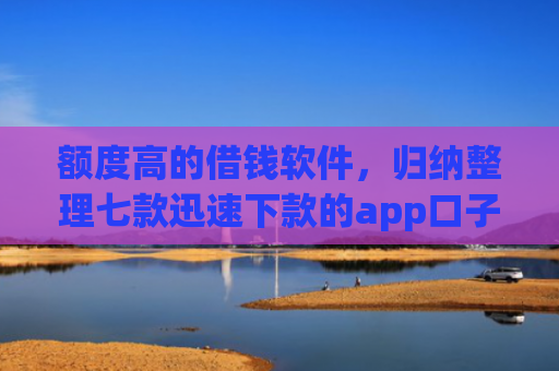 额度高的借钱软件，归纳整理七款迅速下款的app口子