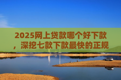 2025网上贷款哪个好下款，深挖七款下款最快的正规网贷口子