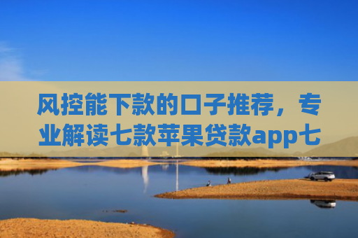 风控能下款的口子推荐，专业解读七款苹果贷款app七天下款口子