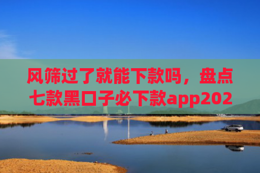 风筛过了就能下款吗，盘点七款黑口子必下款app2025下载