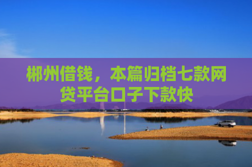 郴州借钱，本篇归档七款网贷平台口子下款快