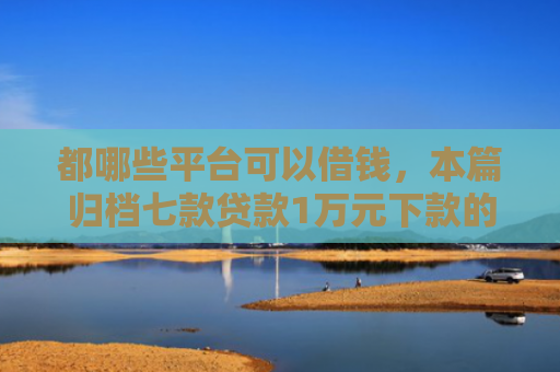 都哪些平台可以借钱，本篇归档七款贷款1万元下款的口子