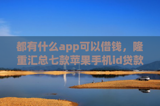 都有什么app可以借钱，隆重汇总七款苹果手机id贷款肯定下款口子