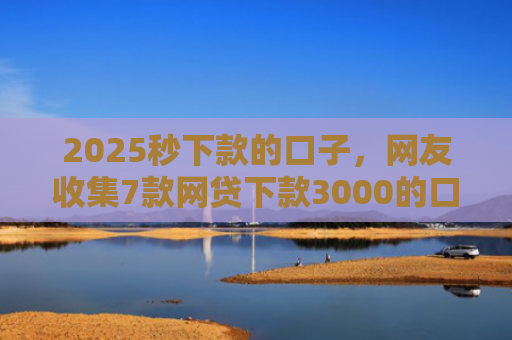 2025秒下款的口子，网友收集7款网贷下款3000的口子