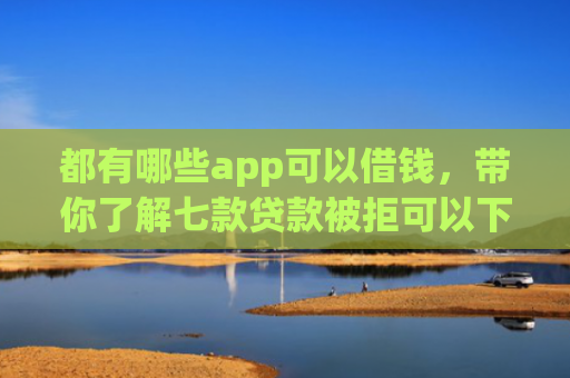 都有哪些app可以借钱，带你了解七款贷款被拒可以下款的口子