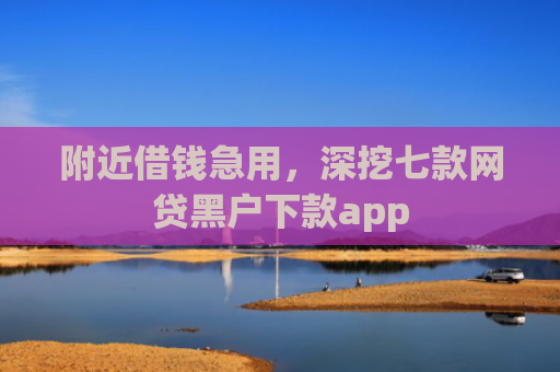 附近借钱急用，深挖七款网贷黑户下款app