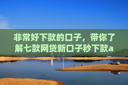 非常好下款的口子，带你了解七款网贷新口子秒下款app
