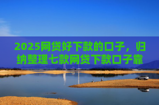 2025网贷好下款的口子，归纳整理七款网贷下款口子靠谱吗