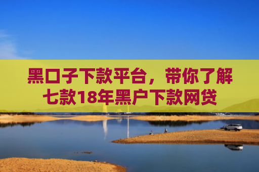 黑口子下款平台，带你了解七款18年黑户下款网贷