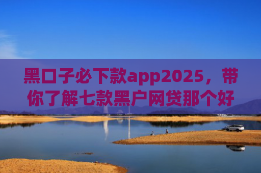 黑口子必下款app2025，带你了解七款黑户网贷那个好容易下款