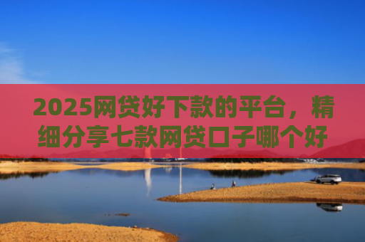 2025网贷好下款的平台，精细分享七款网贷口子哪个好下款呢