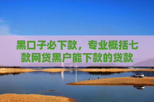 黑口子必下款，专业概括七款网贷黑户能下款的贷款