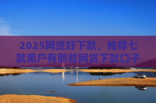 2025网贷好下款，推荐七款黑户有那些网贷下款口子