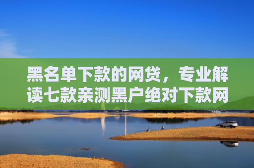 黑名单下款的网贷，专业解读七款亲测黑户绝对下款网贷