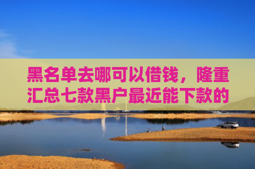 黑名单去哪可以借钱，隆重汇总七款黑户最近能下款的网贷