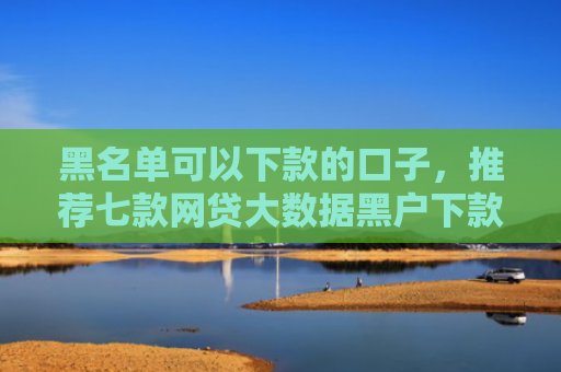 黑名单可以下款的口子，推荐七款网贷大数据黑户下款