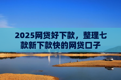 2025网贷好下款，整理七款新下款快的网贷口子