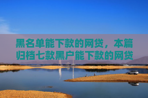 黑名单能下款的网贷，本篇归档七款黑户能下款的网贷贷款