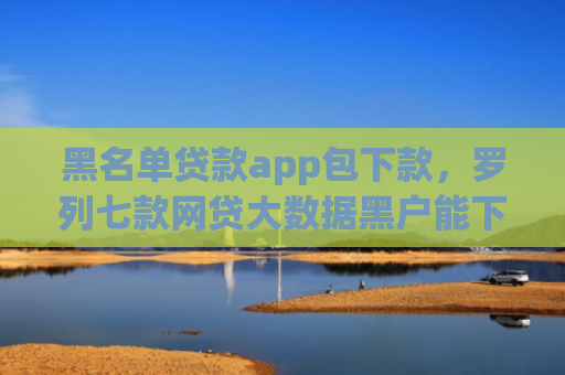 黑名单贷款app包下款，罗列七款网贷大数据黑户能下款