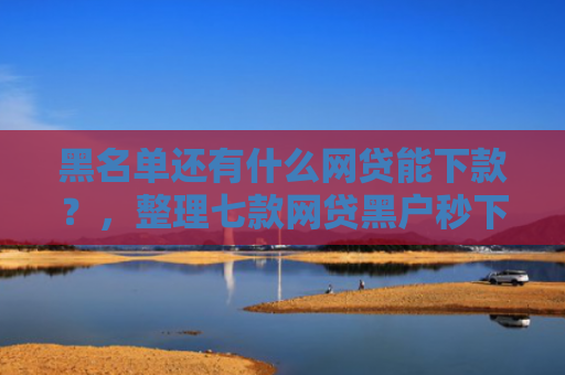 黑名单还有什么网贷能下款？，整理七款网贷黑户秒下款大口子