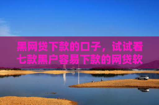 黑网贷下款的口子，试试看七款黑户容易下款的网贷软件