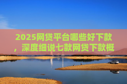 2025网贷平台哪些好下款，深度细说七款网贷下款概率高的口子