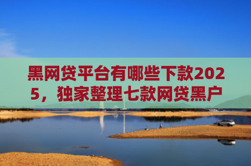 黑网贷平台有哪些下款2025，独家整理七款网贷黑户还有下款的吗