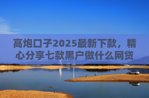 高炮口子2025最新下款，精心分享七款黑户做什么网贷能下款