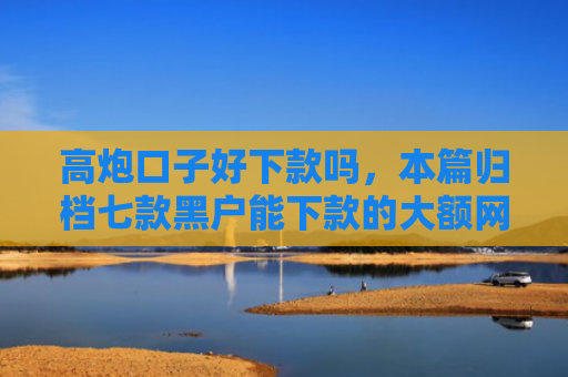 高炮口子好下款吗，本篇归档七款黑户能下款的大额网贷