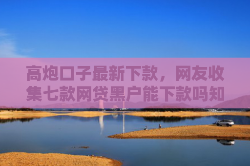 高炮口子最新下款，网友收集七款网贷黑户能下款吗知乎